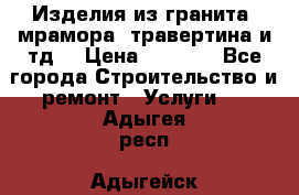 Изделия из гранита, мрамора, травертина и тд. › Цена ­ 1 000 - Все города Строительство и ремонт » Услуги   . Адыгея респ.,Адыгейск г.